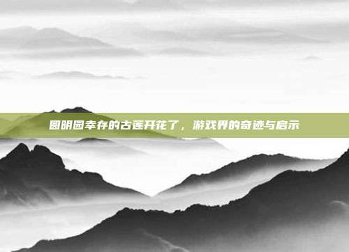 圆明园幸存的古莲开花了，游戏界的奇迹与启示