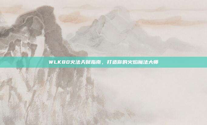 WLK80火法天赋指南，打造你的火焰魔法大师