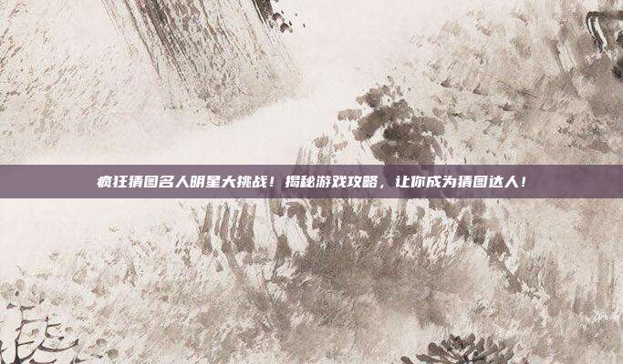疯狂猜图名人明星大挑战！揭秘游戏攻略，让你成为猜图达人！
