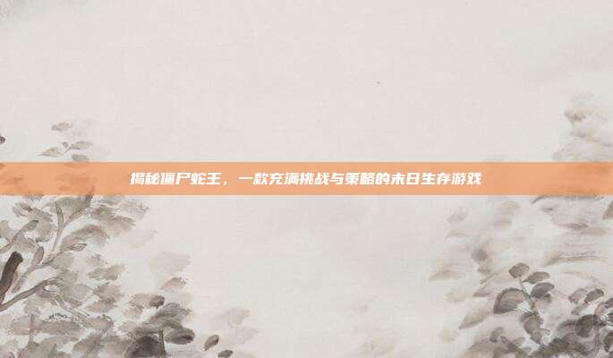 揭秘僵尸蛇王，一款充满挑战与策略的末日生存游戏