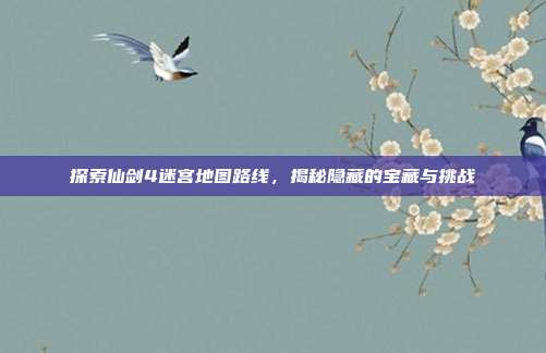 探索仙剑4迷宫地图路线，揭秘隐藏的宝藏与挑战
