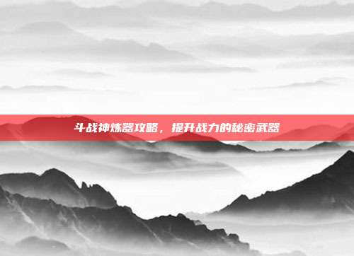 斗战神炼器攻略，提升战力的秘密武器