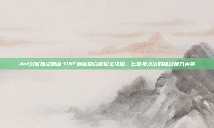dnf刺客加点刷图-DNF刺客加点刷图全攻略，匕首与双剑的极致暴力美学