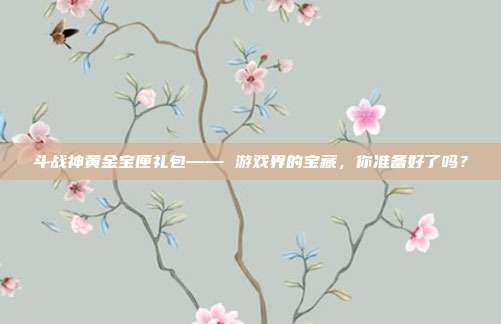 斗战神黄金宝匣礼包—— 游戏界的宝藏，你准备好了吗？