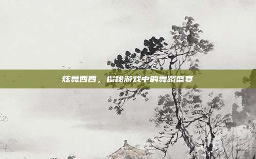 炫舞西西，揭秘游戏中的舞蹈盛宴