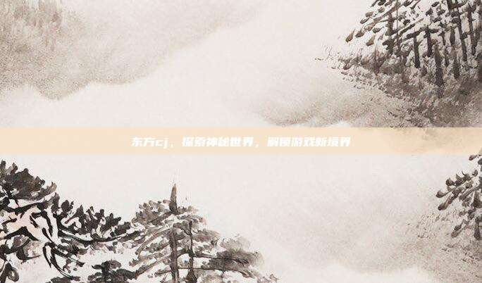 东方cj，探索神秘世界，解锁游戏新境界