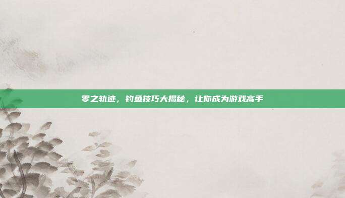 零之轨迹，钓鱼技巧大揭秘，让你成为游戏高手