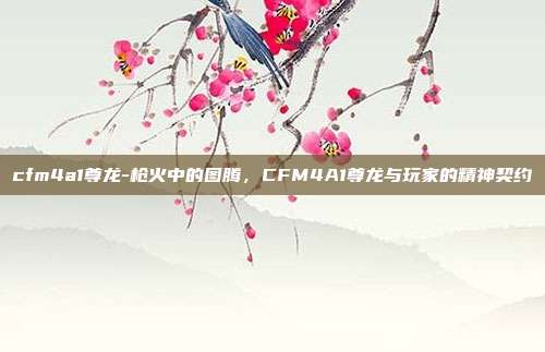 cfm4a1尊龙-枪火中的图腾，CFM4A1尊龙与玩家的精神契约