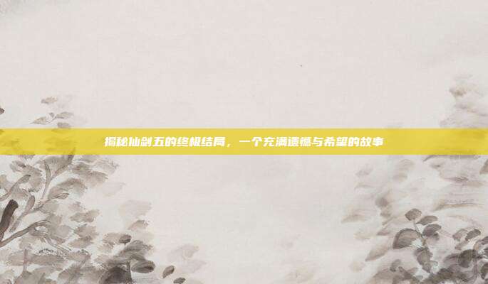 揭秘仙剑五的终极结局，一个充满遗憾与希望的故事