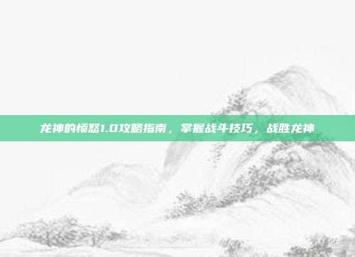 龙神的愤怒1.0攻略指南，掌握战斗技巧，战胜龙神