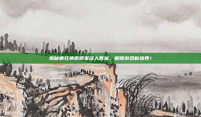 揭秘疯狂猜图明星名人答案，解锁游戏新境界！