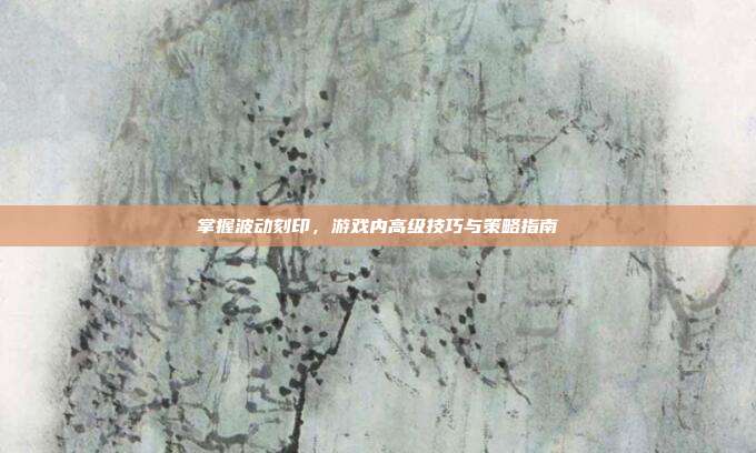 掌握波动刻印，游戏内高级技巧与策略指南