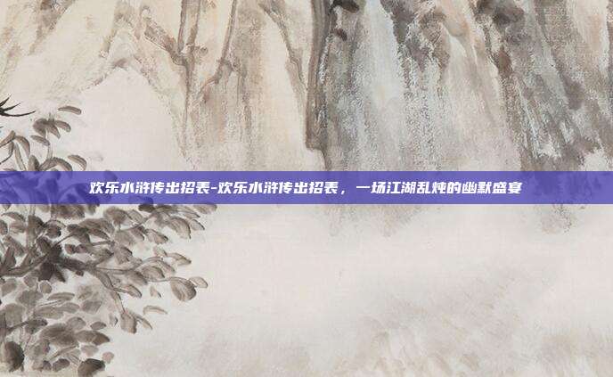 欢乐水浒传出招表-欢乐水浒传出招表，一场江湖乱炖的幽默盛宴