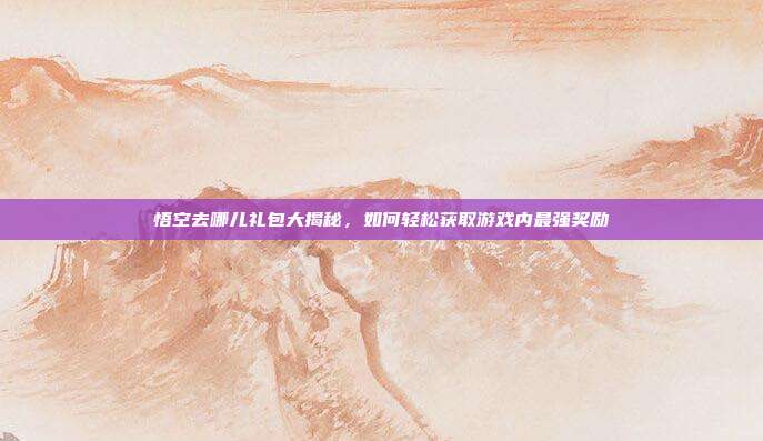 悟空去哪儿礼包大揭秘,如何轻松获取游戏内最强奖励