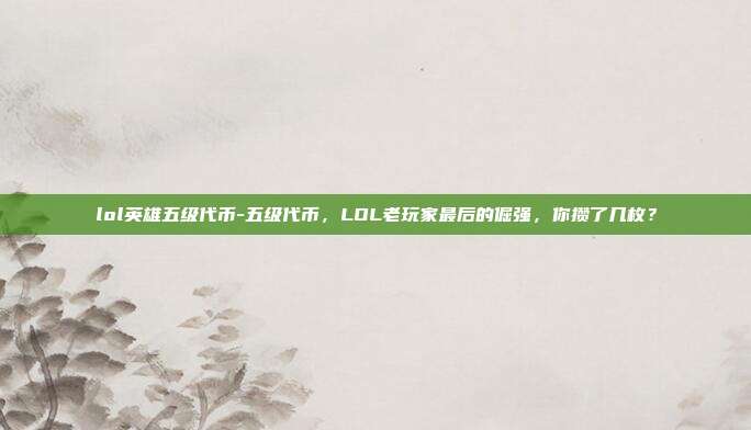 lol英雄五级代币-五级代币，LOL老玩家最后的倔强，你攒了几枚？