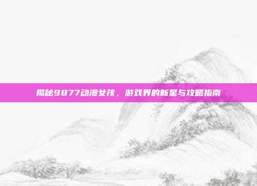 揭秘9877动漫女孩，游戏界的新星与攻略指南