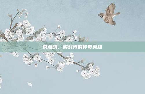 荣燕明，游戏界的传奇英雄