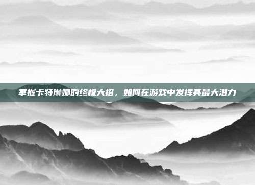 掌握卡特琳娜的终极大招,如何在游戏中发挥其最大潜力