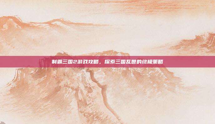 制霸三国2游戏攻略，探索三国乱世的终极策略