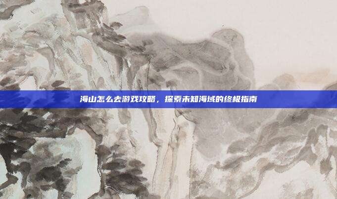 海山怎么去游戏攻略，探索未知海域的终极指南
