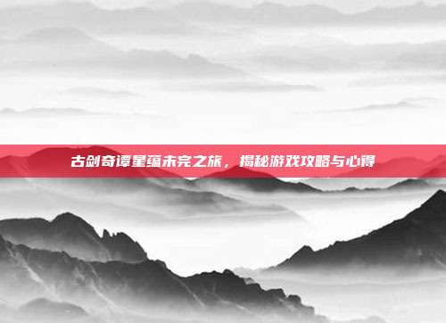 古剑奇谭星蕴未完之旅，揭秘游戏攻略与心得