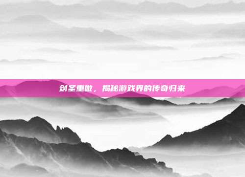 剑圣重做，揭秘游戏界的传奇归来
