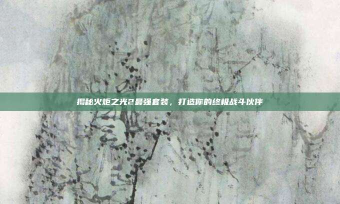 揭秘火炬之光2最强套装，打造你的终极战斗伙伴