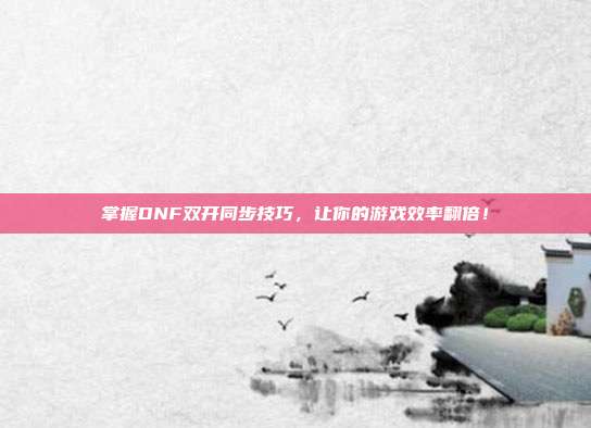 掌握DNF双开同步技巧，让你的游戏效率翻倍！