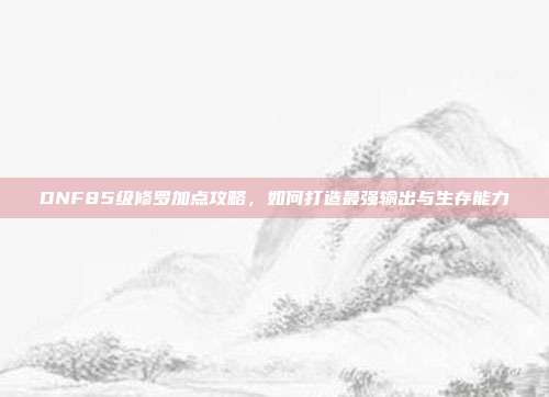 DNF85级修罗加点攻略,如何打造最强输出与生存能力