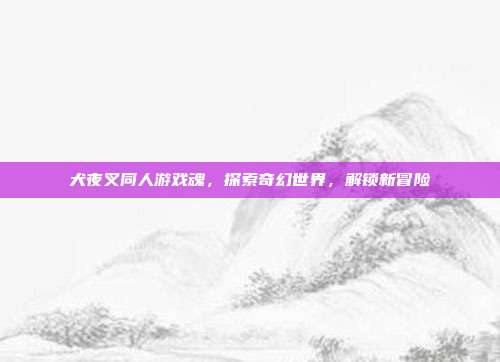 犬夜叉同人游戏魂,探索奇幻世界,解锁新冒险