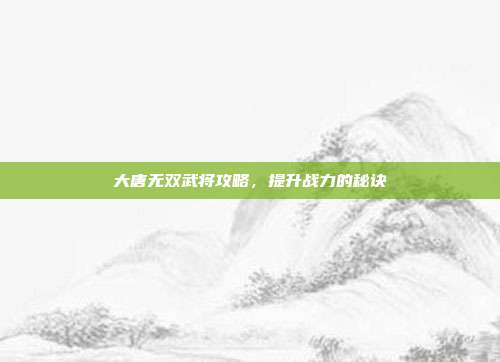 大唐无双武将攻略，提升战力的秘诀