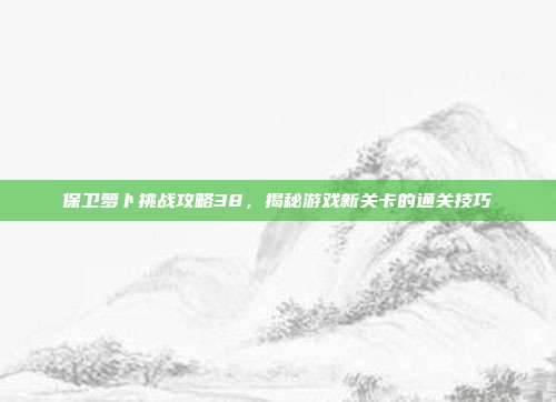保卫萝卜挑战攻略38,揭秘游戏新关卡的通关技巧