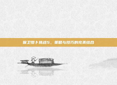 保卫萝卜挑战5,策略与技巧的完美结合