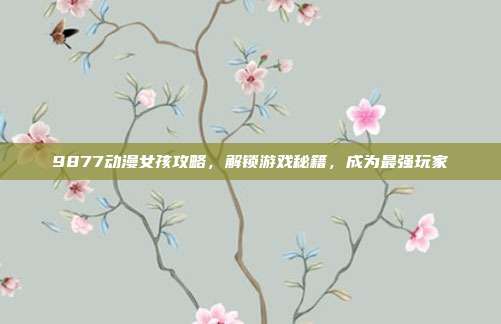 9877动漫女孩攻略,解锁游戏秘籍,成为最强玩家