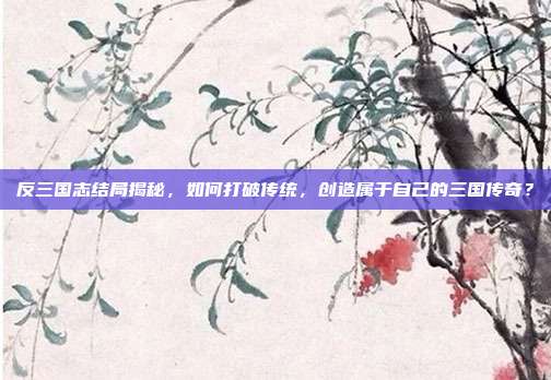 反三国志结局揭秘,如何打破传统,创造属于自己的三国传奇?