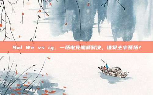 Swl We vs ig,一场电竞巅峰对决,谁将主宰赛场?