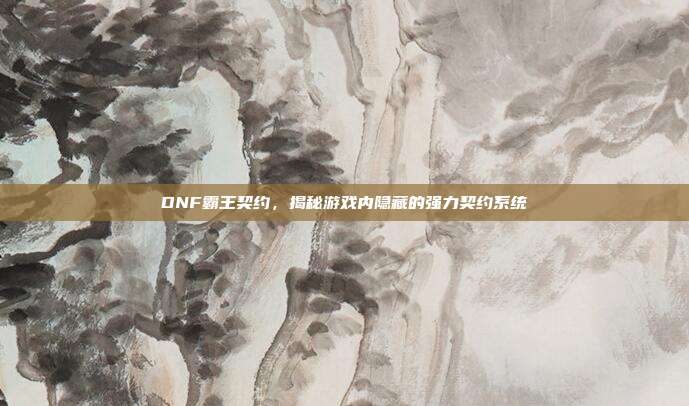 DNF霸王契约,揭秘游戏内隐藏的强力契约系统