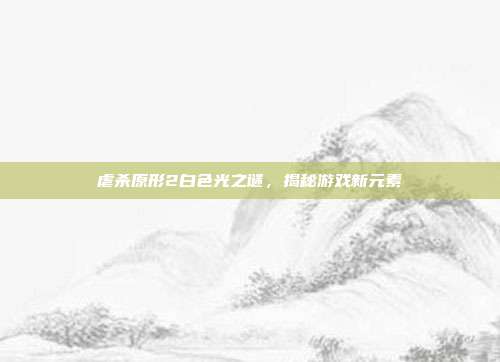 虐杀原形2白色光之谜,揭秘游戏新元素