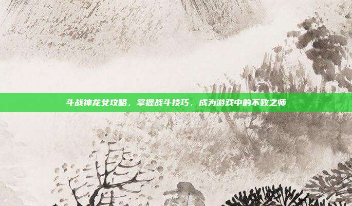 斗战神龙女攻略,掌握战斗技巧,成为游戏中的不败之师