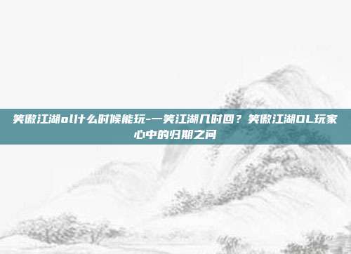 笑傲江湖ol什么时候能玩-一笑江湖几时回？笑傲江湖OL玩家心中的归期之问