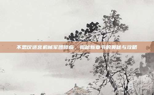 不思议迷宫机械军团降临,揭秘新章节的奥秘与攻略