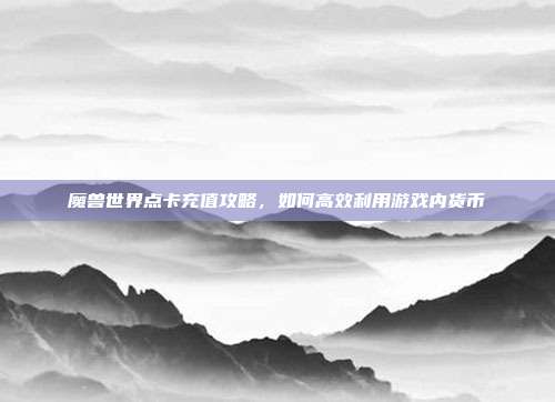 魔兽世界点卡充值攻略,如何高效利用游戏内货币