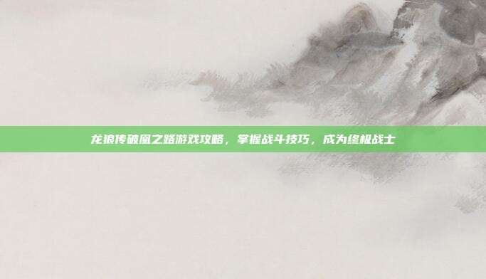 龙狼传破凰之路游戏攻略,掌握战斗技巧,成为终极战士