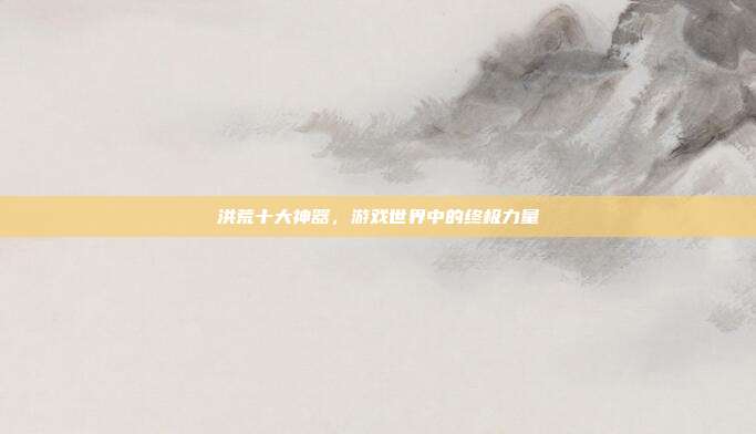 洪荒十大神器，游戏世界中的终极力量