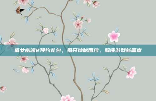 倩女幽魂2预约礼包,揭开神秘面纱,解锁游戏新篇章