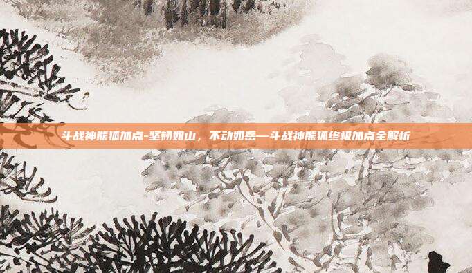 斗战神熊狐加点-坚韧如山，不动如岳—斗战神熊狐终极加点全解析