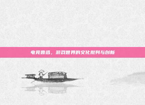 电竞鲁迅,游戏世界的文化批判与创新