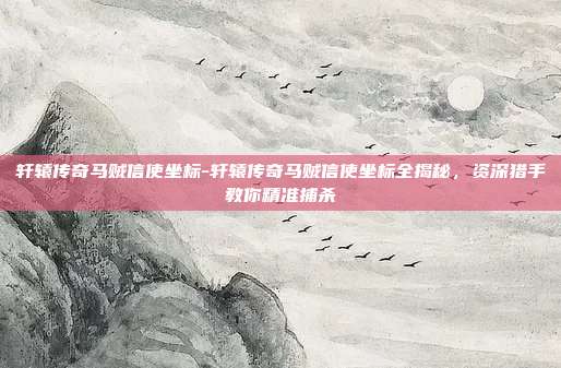 轩辕传奇马贼信使坐标-轩辕传奇马贼信使坐标全揭秘，资深猎手教你精准捕杀