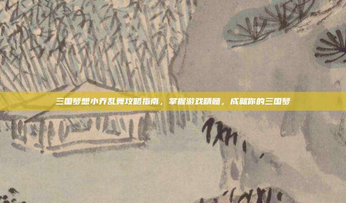 三国梦想小乔乱舞攻略指南,掌握游戏精髓,成就你的三国梦