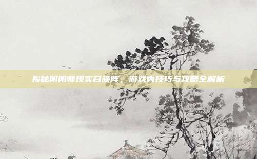 揭秘阴阳师现实召唤阵，游戏内技巧与攻略全解析